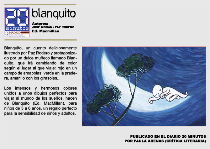 20 MINUTOS. BLANQUITO. Autores: Jos Morn y Paz Rodero. Ed. Macmillan. Blanquito Un cuento deliciosamente ilustrado por Paz Rodero y protagonizado por un dulce mueco llamado Blanquito, que ir cambiando de color segn el lugar al que viaje: rojo en un campo de amapolas, verde en la pradera, amarillo con los girasoles... Los intensos y hermosos colores unidos a unos dibujos perfectos para viajar al mundo de los sueos, hacen de Blanquito (Ed. MacMillan), para nios de 3 a 6 aos, un regalo perfecto para la sensibilidad de nios y adultos. PUBLICADO EN EL DIARIO 20 MINUTOS  POR PAULA ARENAS (CRTICA LITERARIA)