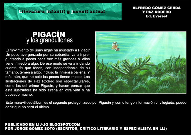 LITERATURA INFANTIL Y JUVENIL ACTUAL
Alfredo Gmez Cerd y Paz Rodero Ed. Everest. PIGACN y los grandullones. El movimiento de unas algas ha asustado a Pigacn. Un poco avergonzado por su cobarda, va a ir preguntando a peces cada vez ms grandes si ellos tienen miedo a algo. De ese modo se va a ir dando cuenta de que todos, con independencia de su tamao, temen a algo, incluso la inmensa ballena. Y ms an, que no solo los peces tienen miedo. Las ilustraciones de Paz Rodero son espectaculares, como las del primer Pigacn, y hacen pensar que esta ilustradora ha sido sirena en otra vida o ha buceado mucho.Este maravilloso lbum es el segundo protagonizado por Pigacn y, como tengo informacin privilegiada, puedo decir que no ser el ltimo. PUBLICADO EN LIJ-JG BLOGSPOT.COM POR JORGE GMEZ SOTO (ESCRITOR, CRTICO LITERARIO Y ESPECIALISTA EN LIJ)