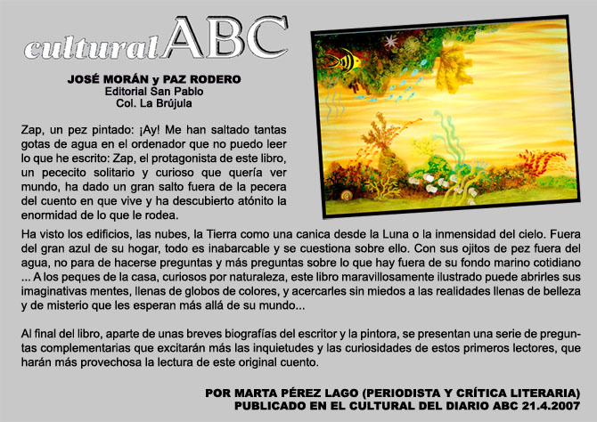 CULTURAL ABC. Jos Morn y Paz Rodero. Ed. San Pablo. Col La Brjula. Zap, un pez pintado: Ay! Me han saltado tantas gotas de agua en el ordenador que no puedo leer lo que he escrito: Zap, el protagonista de este libro, un pececito solitario y  curioso que quera vermundo, ha dado un gran salto fuera de la pecera del cuento en que vive y ha descubierto atnito la enormidad de lo que le rodea. Ha visto los edificios, las  nubes, la Tierra como una canica desde la Luna o la inmensidad del cielo. Fuera del gran azul de su hogar, todo es inabarcable y se cuestiona sobre ello. Con sus ojitos de pez fuera del agua, no para de hacerse preguntas y ms preguntas sobre lo que hay fuera de su fondo marino cotidiano...A los peques de la casa, curiosos por naturaleza, este libro maravillosamente ilustrado puede abrirles sus imaginativas mentes, llenas de globos de colores, y acercarles sin miedos a las realidades llenas de belleza y de misterio que les esperan ms all de su mundo... Al final del libro, aparte de unas breves biografas del escritor y la pintora, se presentan una seriede preguntas complementarias que excitarn ms las inquietudes y las curiosidades de estos primeros lectores, que harn ms provechosa la lectura de este original cuento. POR MARTA PREZ LAGO (PERIODISTA Y CRTICA LITERARIA) PUBLICADO EN EL CULTURAL DEL DIARIO ABC 21.4.2007