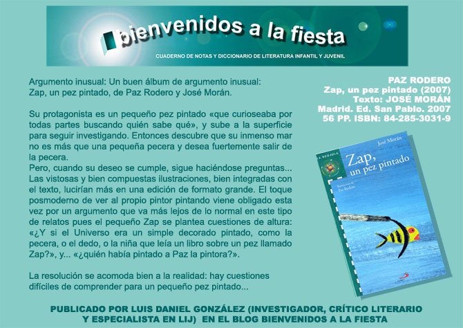 BIENVENIDOS A LA FIESTA Cuaderno de notas y diccionario de LIJ. Paz Rodero. Zap, un pez pintado (2007). Texto de Jos Morn. Madrid: Ed. San Pablo, 2007; 56 PP, .; ISBN: 84-285-3031-9
Argumento inusual: Un buen lbum de argumento inusual: Zap, un pez pintado, de Paz Rodero y Jos Morn. Su protagonista es un pequeo pez pintado que curioseaba por todas partes buscando quin sabe qu, y sube a la superficie para seguir investigando. Entonces descubre que su inmenso mar no es ms que una pequea pecera y desea fuertemente salir de la pecera. Pero, cuando su deseo se cumple, sigue hacindose  preguntas...Las vistosas y bien compuestas ilustraciones, bien integradas con el texto, luciran ms en una edicin de formato grande. El toque posmoderno de ver al propio pintor pintando viene obligado esta vez por un argumento que va ms lejos de lo normal en este tipo de relatos pues el pequeo Zap se plantea cuestiones de altura: Y si el Universo era un simple decorado pintado, como la pecera, o el dedo, o la nia que lea un libro sobre un pez llamado Zap?, y... quin haba pintado a Paz la pintora?. La resolucin se acomoda bien a la realidad: hay cuestiones difciles de comprender para un pequeo pez pintado... PUBLICADO POR LUIS DANIEL GONZLEZ (INVESTIGADOR, CRTICO LITERARIO Y ESPECIALISTA EN LIJ)  EN EL BLOG BIENVENIDOS A LA FIESTA