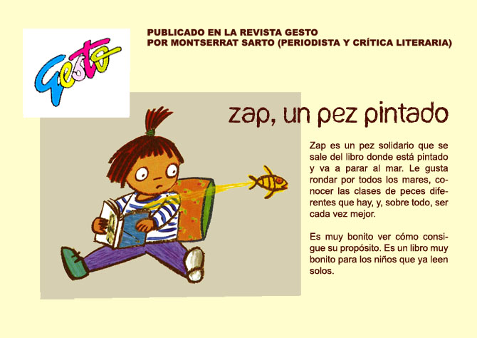 GESTO Revista infantil. PUBLICADO EN LA REVISTA GESTO POR MONTSERRAT SARTO (PERIODISTA Y CRTICA LITERARIA). ZAP, UN PEZ PINTADO Zap es un pez solidario que se sale del libro donde est pintado y va a parar al mar. Le gusta rondar por todos los mares, conocer las clases de peces diferentes que hay, y, sobre todo, ser cada vez mejor. Es muy bonito ver cmo consigue su propsito. Es un libro muy bonito para los nios que ya leen solos.