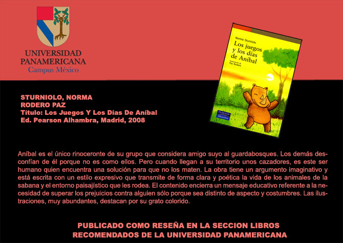 UNIVERSIDAD PANAMERICANA Campus Mxico
Sturniolo, Norma y Rodero Paz Ttulo: Los Juegos Y Los Das De Anbal Ed. Pearson Alhambra, Madrid, 2008. Anbal es el nico rinoceronte de su grupo que considera amigo suyo al guardabosques.  Los dems desconfan de l porque no es como ellos. Pero cuando llegan a su territorio unos cazadores, es este ser humano quien encuentra una solucin para que no los maten. La obra tiene un argumento imaginativo y est escrita con un estilo expresivo que transmite de forma clara y potica la vida de los animales de la sabana y el entorno paisajstico que les rodea. El contenido encierra un mensaje educativo referente a la necesidad de superar los prejuicios contra alguien slo porque sea distinto de aspecto y costumbres.Las ilustraciones, muy abundantes, destacan por su grato colorido. PUBLICADO COMO RESEA EN LA SECCION LIBROS RECOMENDADOS DE LA UNIVERSIDAD PANAMERICANA.