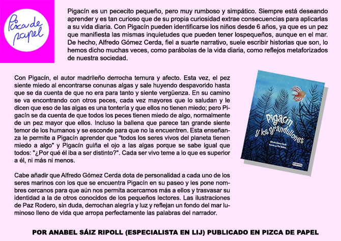 PIZCA DE PAPEL. Pigacn es un pececito pequeo, pero muy rumboso y simptico. Siempre est deseando  aprender y es tan curioso que de su propia curiosidad extrae consecuencias para aplicarlas a su vida diaria. Con Pigacn pueden identificarse los nios desde 6 aos, ya que es un pez que manifiesta las mismas inquietudes que pueden tener los pequeos, aunque en el mar. De hecho, Alfredo Gmez Cerda, fiel a su arte narrativo, suele escribir historias que son, lo hemos dicho muchas veces, como parbolas de la vida diaria, como reflejos metaforizados de nuestra sociedad. Con Pigacn, el autor madrileo derrocha ternura y afecto. Esta vez, el pez siente miedo al encontrarse con unas algas y sale huyendo despavorido hasta que se da cuenta de que no era para tanto y siente vergenza. En su camino se va encontrando con otros peces, cada vez mayores que lo saludan y le dicen que eso de las algas es una tontera y que ellos no tienen miedo; pero Pigacn se da cuenta de que todos los peces tienen miedo de algo, normalmente de un pez mayor que ellos. Incluso la ballena que parece tan grande siente temor de los humanos y se esconde para que no la encuentren. Esta enseanza le permite a Pigacn aprender que todos los seres vivos del planeta tienen miedo a algo y Pigacn guia el ojo a las algas porque se sabe igual que todos: Por qu l iba a ser distinto?. Cada ser vivo teme a lo que es superior a l, ni ms ni menos. Cabe aadir que Alfredo Gmez Cerda dota de personalidad a cada uno de los seres marinos con los que se encuentra Pigacn en su paseo y les pone nombres cercanos para que an nos permita acercarnos ms a ellos y trasvasar su identidad a la de otros conocidos de los pequeos lectores. Las ilustraciones de Paz Rodero, sin duda, derrochan alegra y luz y reflejan un fondo del mar luminoso lleno de vida que arropa perfectamente las palabras del narrador. POR ANABEL SIZ RIPOLL (ESPECIALISTA EN LIJ) PUBLICADO EN PIZCA DE PAPEL